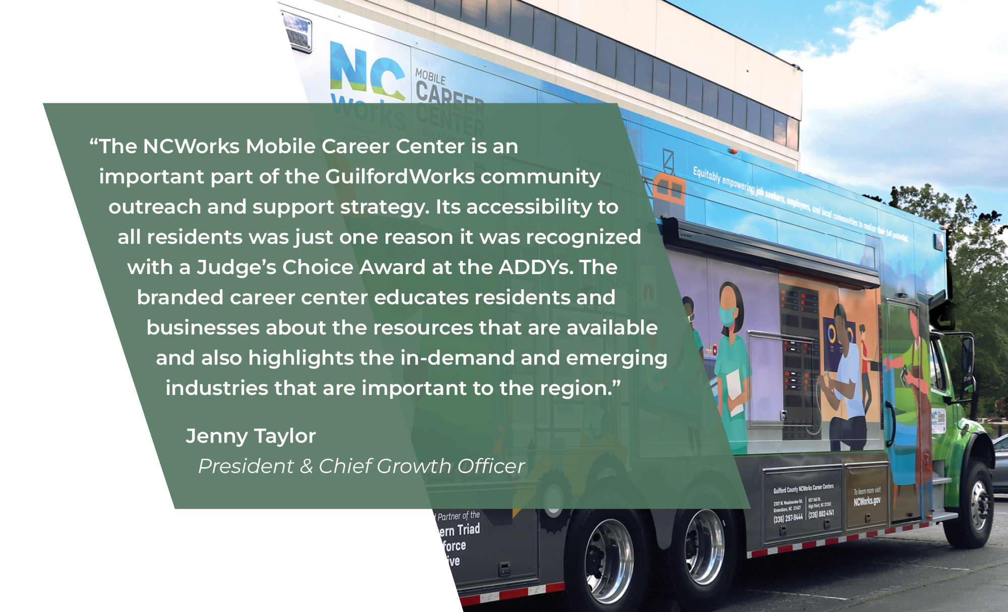 The NCWorks Mobile Career Center is an important part of the GuilfordWorks community outreach and support strategy. Its accessibility to all residents was just one reason it was recognized with a Judge’s Choice Award at the ADDYs. The branded career center educates residents and businesses about the resources that are available and also highlights the in-demand and emerging industries that are important to the region.